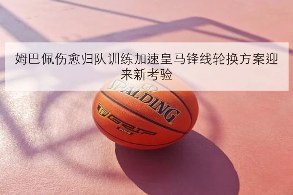 姆巴佩伤愈归队训练加速皇马锋线轮换方案迎来新考验